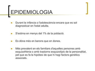 EPIDEMIOLOGIADurant la infància o l'adolescència encara que es sol diagnosticar en l'edat adulta. S'estima en menys del 1% de la població. Es dóna més en barons que en dones.Més prevalent en els familiars d'aquelles persones amb esquizofrènia o amb trastorns esquizotípic de la personalitat, pel que es fa la hipòtesi de que hi hagi factors genètics associats.