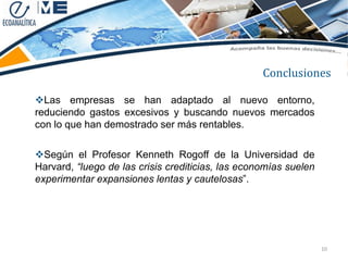 Conclusiones

Las empresas se han adaptado al nuevo entorno,
reduciendo gastos excesivos y buscando nuevos mercados
con lo que han demostrado ser más rentables.

Según el Profesor Kenneth Rogoff de la Universidad de
Harvard, “luego de las crisis crediticias, las economías suelen
experimentar expansiones lentas y cautelosas”.




                                                                  10
 