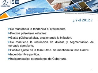 ¿ Y el 2012 ?

Se mantendrá la tendencia al crecimiento.
Precios petroleros estables.
Gasto público al alza, presionando la inflación.
Se mantiene la restricción de divisas y segmentación del
mercado cambiario.
Posible ajuste en la tasa Sitme. Se mantiene la tasa Cadivi.
Incertidumbre política.
Indispensables operaciones de Cobertura.


                                                          27
 