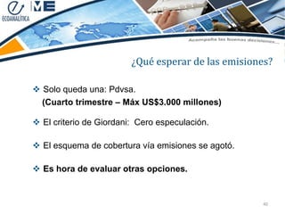 ¿Qué esperar de las emisiones?

 Solo queda una: Pdvsa.
  (Cuarto trimestre – Máx US$3.000 millones)

 El criterio de Giordani: Cero especulación.

 El esquema de cobertura vía emisiones se agotó.

 Es hora de evaluar otras opciones.


                                                    40
 