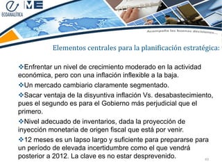Elementos centrales para la planificación estratégica:

Enfrentar un nivel de crecimiento moderado en la actividad
económica, pero con una inflación inflexible a la baja.
Un mercado cambiario claramente segmentado.
Sacar ventaja de la disyuntiva inflación Vs. desabastecimiento,
pues el segundo es para el Gobierno más perjudicial que el
primero.
Nivel adecuado de inventarios, dada la proyección de
inyección monetaria de origen fiscal que está por venir.
12 meses es un lapso largo y suficiente para prepararse para
un período de elevada incertidumbre como el que vendrá
posterior a 2012. La clave es no estar desprevenido.         43
 
