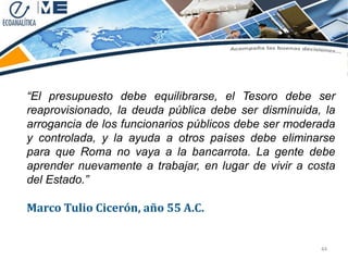 “El presupuesto debe equilibrarse, el Tesoro debe ser
reaprovisionado, la deuda pública debe ser disminuida, la
arrogancia de los funcionarios públicos debe ser moderada
y controlada, y la ayuda a otros países debe eliminarse
para que Roma no vaya a la bancarrota. La gente debe
aprender nuevamente a trabajar, en lugar de vivir a costa
del Estado.”

Marco Tulio Cicerón, año 55 A.C.


                                                      44
 