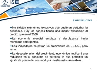 Conclusiones

No existen elementos excesivos que pudieran perturbar la
economía. Hoy los bancos tienen una menor exposición al
crédito que en el 2008.
La economía mundial empieza a desplazarse hacia
mercados emergentes.
Los indicadores muestran un crecimiento en EE.UU., pero
lento.
La desaceleración del crecimiento económico implicará una
reducción en el consumo de petróleo, lo que permitirá un
ajuste de precio del commodity a niveles más razonables.

                                                             9
 