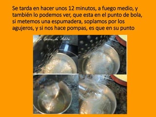 Se tarda en hacer unos 12 minutos, a fuego medio, y
también lo podemos ver, que esta en el punto de bola,
si metemos una espumadera, soplamos por los
agujeros, y si nos hace pompas, es que en su punto
 