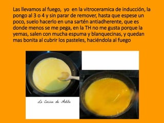 Las llevamos al fuego, yo en la vitroceramica de inducción, la
pongo al 3 o 4 y sin parar de remover, hasta que espese un
poco, suelo hacerlo en una sartén antiadherente, que es
donde menos se me pega, en la TH no me gusta porque la
yemas, salen con mucha espuma y blanquecinas, y quedan
mas bonita al cubrir los pasteles, haciéndola al fuego
 