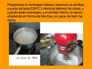 Preparamos el merengue italiano, hacemos un almíbar,
a punto de bola(120º C ) mientras batimos las claras, y
cuando estén montadas, y el almíbar hecho, le vamos
añadiendo en forma de hilo fino, sin parar de batir las
claras.
 