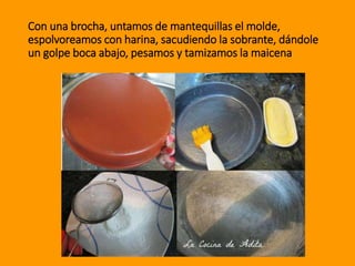 Con una brocha, untamos de mantequillas el molde,
espolvoreamos con harina, sacudiendo la sobrante, dándole
un golpe boca abajo, pesamos y tamizamos la maicena
 