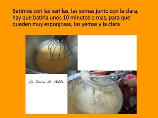 Batimos con las varillas, las yemas junto con la clara,
hay que batirla unos 10 minutos o mas, para que
queden muy esponjosas, las yemas y la clara
 