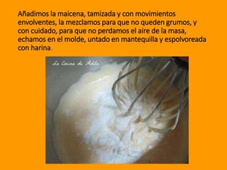 Añadimos la maicena, tamizada y con movimientos
envolventes, la mezclamos para que no queden grumos, y
con cuidado, para que no perdamos el aire de la masa,
echamos en el molde, untado en mantequilla y espolvoreada
con harina.
 