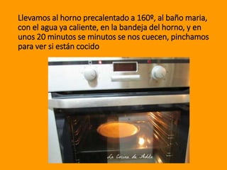 Llevamos al horno precalentado a 160º, al baño maria,
con el agua ya caliente, en la bandeja del horno, y en
unos 20 minutos se minutos se nos cuecen, pinchamos
para ver si están cocido
 