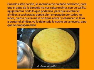 Cuando estén cocido, lo sacamos con cuidado del horno, para
que el agua de la bandeja no nos caiga encima, con un palillo,
agujereamos todo lo que podamos, para que al echar el
almíbar, a cucharadas quede bien empapado por todos los
lados, piensa que la masa no tiene azúcar y el azúcar se la va
a portar el almíbar, yo lo deje toda la noche en la nevera, para
que se empapara bien
 