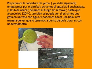 Preparamos la cobertura de yema, ( yo al día siguiente)
empezamos por el almíbar, echamos el agua las 6 cucharadas,
y las 6 de azúcar, dejamos al fuego sin remover, hasta que
alcance los 120º C, también se puede ver, si echamos una
gota en un vaso con agua, y podemos hacer una bola, otra
manera de ver que lo tenemos a punto de bola dura, es con
un termómetro
 