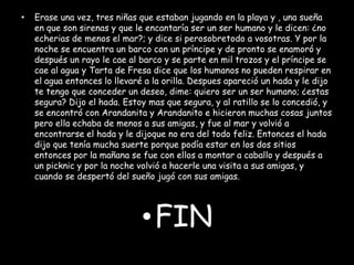 •

Erase una vez, tres niñas que estaban jugando en la playa y , una sueña
en que son sirenas y que le encantaría ser un ser humano y le dicen: ¿no
echerias de menos el mar?; y dice si perosobretodo a vosotras. Y por la
noche se encuentra un barco con un príncipe y de pronto se enamoró y
después un rayo le cae al barco y se parte en mil trozos y el príncipe se
cae al agua y Tarta de Fresa dice que los humanos no pueden respirar en
el agua entonces lo llevaré a la orilla. Despues apareció un hada y le dijo
te tengo que conceder un deseo, dime: quiero ser un ser humano; ¿estas
segura? Dijo el hada. Estoy mas que segura, y al ratillo se lo concedió, y
se encontró con Arandanita y Arandanito e hicieron muchas cosas juntos
pero ella echaba de menos a sus amigas, y fue al mar y volvió a
encontrarse el hada y le dijoque no era del todo feliz. Entonces el hada
dijo que tenía mucha suerte porque podía estar en los dos sitios
entonces por la mañana se fue con ellos a montar a caballo y después a
un picknic y por la noche volvió a hacerle una visita a sus amigas, y
cuando se despertó del sueño jugó con sus amigas.

•FIN

 
