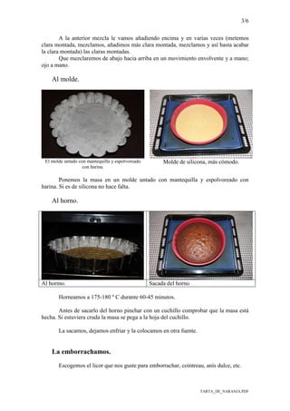 3/6
TARTA_DE_NARANJA.PDF
A la anterior mezcla le vamos añadiendo encima y en varias veces (metemos
clara montada, mezclamos, añadimos más clara montada, mezclamos y así hasta acabar
la clara montada) las claras montadas.
Que mezclaremos de abajo hacia arriba en un movimiento envolvente y a mano;
ojo a mano.
Al molde.
El molde untado con mantequilla y espolvoreado
con harina.
Molde de silicona, más cómodo.
Ponemos la masa en un molde untado con mantequilla y espolvoreado con
harina. Si es de silicona no hace falta.
Al horno.
Al hormo. Sacada del horno
Horneamos a 175-180 º C durante 60-45 minutos.
Antes de sacarlo del horno pinchar con un cuchillo comprobar que la masa está
hecha. Si estuviera cruda la masa se pega a la hoja del cuchillo.
La sacamos, dejamos enfriar y la colocamos en otra fuente.
La emborrachamos.
Escogemos el licor que nos guste para emborrachar, cointreau, anís dulce, etc.
 