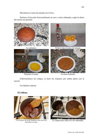 4/6
TARTA_DE_NARANJA.PDF
Mezclamos el zumo de naranja con el licor.
Partimos el bizcocho horizontalmente en una o varias rebanadas, según la altura
del mismo nos permita.
La cortamos. El licor más el zumo de naranja.
Mojamos la masa. La masa borracha.
Emborrachamos las rodajas, es decir las mojamos por ambas partes con la
mezcla.
Las dejamos reposar.
El relleno.
Con un poco de leche fundimos unos trozos de
chocolate a la taza.
Lo esparcimos sobre la o las rebanadas.
 