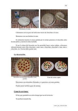 5/6
TARTA_DE_NARANJA.PDF
Montamos la nata. La esparcimos encima o entre rebanadas y encima.
Calentamos con un poco de leche unos trozos de chocolate a la taza.
Montamos con una batidora la nata.
Si solamente tenemos la masa partida por la mitad, ponemos el chocolate entre
las dos partes y encima la mata montada.
Si por la altura del bizcocho nos ha permitido hacer varias rodajas, colocamos
alternativamente entre ellas chocolate o nata, nata o chocolate, chocolate o nata, nata o
chocolate, etc. Encima debe quedar nata
La decoración.
Decoramos con almendras fileteadas y unas
guindas.
Caso de varias capas.
Decoramos con almendras fileteadas y si queremos con unas guindas.
Puedes poner también gajos de naranja.
Como lo servimos.
Si hay que guardarla un cierto tiempo que sea en la nevera.
Yo prefiero tomarla fría.
 