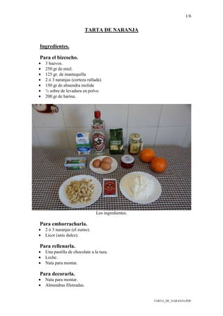 1/6
TARTA_DE_NARANJA.PDF
TARTA DE NARANJA
Ingredientes.
Para el bizcocho.
• 3 huevos.
• 250 gr de miel.
• 125 gr. de mantequilla
• 2 ó 3 naranjas (corteza rallada).
• 150 gr de almendra molida
• ½ sobre de levadura en polvo
• 200 gr de harina.
Los ingredientes.
Para emborracharla.
• 2 ó 3 naranjas (el zumo).
• Licor (anís dulce).
Para rellenarla.
• Una pastilla de chocolate a la taza.
• Leche.
• Nata para montar.
Para decorarla.
• Nata para montar.
• Almendras fileteadas.
 