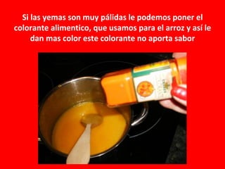Si las yemas son muy pálidas le podemos poner el
colorante alimentico, que usamos para el arroz y así le
     dan mas color este colorante no aporta sabor
 