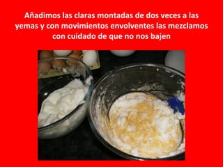 Añadimos las claras montadas de dos veces a las
yemas y con movimientos envolventes las mezclamos
          con cuidado de que no nos bajen
 