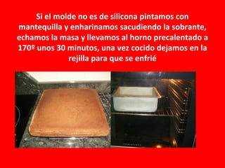 Si el molde no es de silicona pintamos con
mantequilla y enharinamos sacudiendo la sobrante,
echamos la masa y llevamos al horno precalentado a
170º unos 30 minutos, una vez cocido dejamos en la
              rejilla para que se enfrié
 