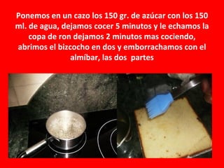 Ponemos en un cazo los 150 gr. de azúcar con los 150
ml. de agua, dejamos cocer 5 minutos y le echamos la
    copa de ron dejamos 2 minutos mas cociendo,
abrimos el bizcocho en dos y emborrachamos con el
               almíbar, las dos partes
 