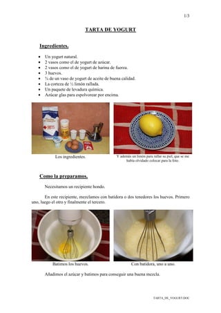 1/3
TARTA_DE_YOGURT.DOC
TARTA DE YOGURT
Ingredientes.
• Un yogurt natural.
• 2 vasos como el de yogurt de azúcar.
• 2 vasos como el de yogurt de harina de fuerza.
• 3 huevos.
• ¾ de un vaso de yogurt de aceite de buena calidad.
• La corteza de ½ limón rallada.
• Un paquete de levadura química.
• Azúcar glas para espolvorear por encima.
Los ingredientes. Y además un limón para rallar su piel, que se me
había olvidado colocar para la foto.
Como la preparamos.
Necesitamos un recipiente hondo.
En este recipiente, mezclamos con batidora o dos tenedores los huevos. Primero
uno, luego el otro y finalmente el tercero.
Batimos los huevos. Con batidora, uno a uno.
Añadimos el azúcar y batimos para conseguir una buena mezcla.
 