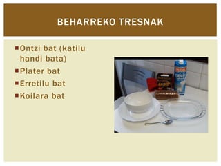 BEHARREKO TRESNAK
Ontzi bat (katilu
handi bata)
Plater bat
Erretilu bat
Koilara bat

 