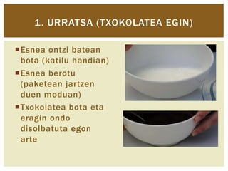 1. URRATSA (TXOKOLATEA EGIN)
Esnea ontzi batean
bota (katilu handian)
Esnea berotu
(paketean jartzen
duen moduan)
Txokolatea bota eta
eragin ondo
disolbatuta egon
arte

 
