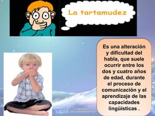 Es una alteración
  y dificultad del
 habla, que suele
 ocurrir entre los
dos y cuatro años
 de edad, durante
  el proceso de
comunicación y el
aprendizaje de las
   capacidades
   lingüísticas .
 