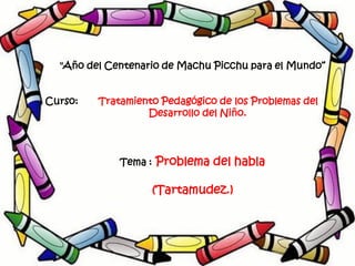 "Año del Centenario de Machu Picchu para el Mundo“


Curso:   Tratamiento Pedagógico de los Problemas del
                  Desarrollo del Niño.




             Tema :   Problema del habla

                      (Tartamudez.)
 