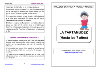 Jesús Jarque García                        La tartamudez, hasta los 7 años


- Haced que el niño hable en un tono de voz suave.                                FOLLETOS DE AYUDA A PADRES Y MADRES
- Practicad el “habla al unísono”: En una adivinanza o algo
  que el niño sepa de memoria, los padres hablan a la vez
  que él. Poco a poco van bajando el tono de voz.
- Otro ejercicio consiste en que el padre hable despacio
  y el niño vaya repitiendo lo mismo que el padre.
  Después se intercambian los papeles.
- Enséñale a respirar profundamente por la boca. Que se
  ponga una mano en el pecho y otra en el estómago.
  Mientras inhala su estómago debe hincharse y moverse
  más que su pecho. Practicad este ejercicio varias veces
  al día.
                                                                                      LA TARTAMUDEZ
             ¿CUÁNDO CONSULTAR A UN ESPECIALISTA?
                                                                                      (Hasta los 7 años)
- Si pasado un tiempo prudencial (un mes o dos) en el que se han
  aplicado estas medidas no hay mejora, debéis comentarlo al
  pediatra o a un logopeda para que valore la necesidad de
  intervenir.
- Si tartamudea bajo tensión física: además de las disfluencias
  el niño acompaña el habla con movimientos de los ojos o de                            Elaborados por Jesús Jarque García
  otro tipo.                                                                                www.jesusjarque.com
-    Si muestra una preocupación excesiva por el tema o sus
    dificultades le hace evitar hablar o relacionarse normalmente
    con otros niños.



                                4
www.jesusjarque.com                        Folletos de ayuda a padres y madres.
 