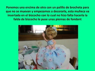 Ponemos una encima de otra con un palillo de brocheta para
que no se muevan y empezamos a decorarla, esta muñeca va
insertada en el bizcocho con lo cual no hizo falta hacerla la
falda de bizcocho le puse unas piernas de fondant
 