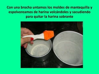 Con una brocha untamos los moldes de mantequilla y
espolvoreamos de harina volcándoles y sacudiendo
para quitar la harina sobrante
 