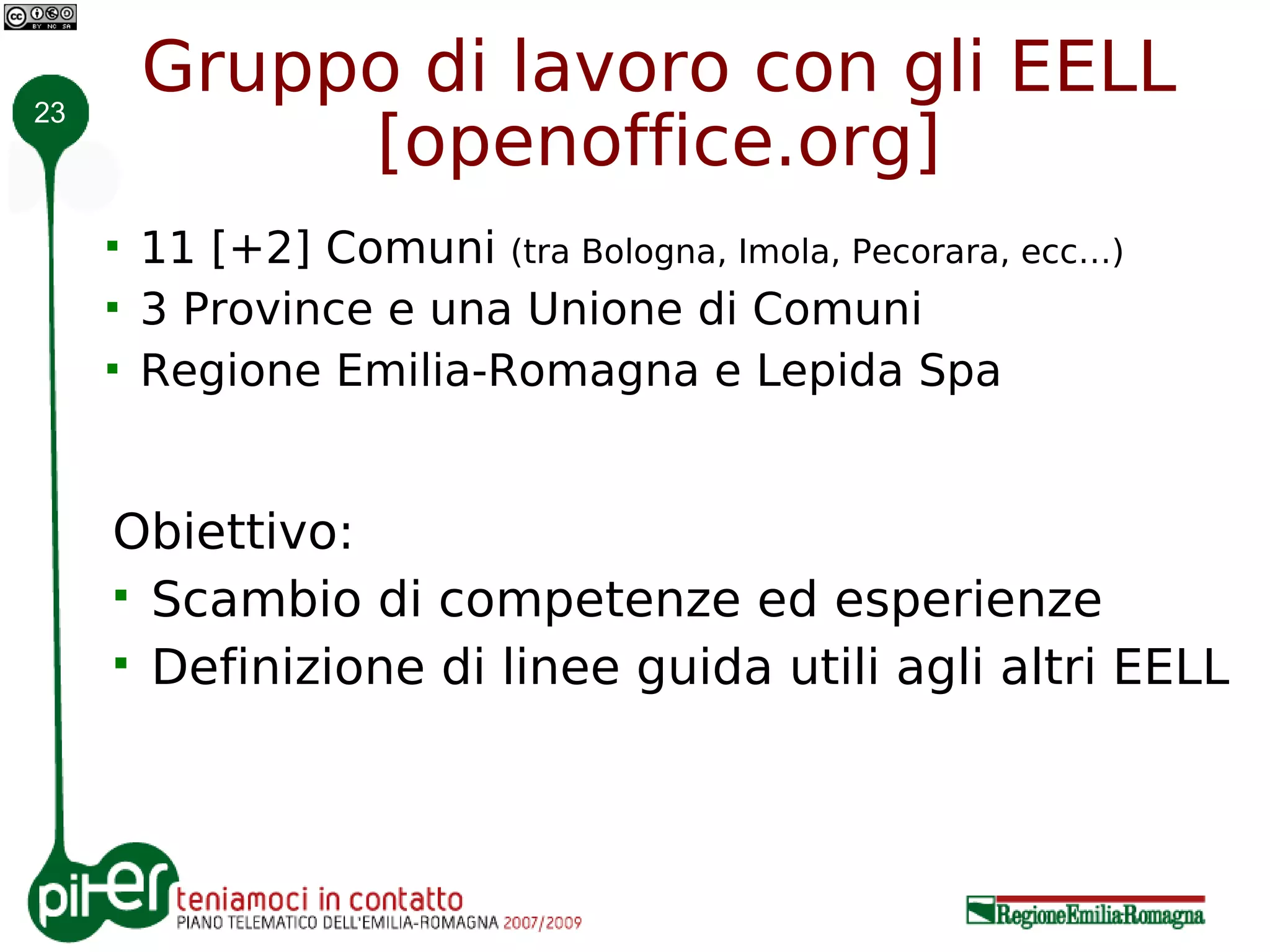23
         Gruppo di lavoro con gli EELL
              [openoffice.org]
        11 [+2] Comuni (tra Bologna, Imola, Pecorara, ecc…)
        3 Province e una Unione di Comuni
        Regione Emilia-Romagna e Lepida Spa


     Obiettivo:
      Scambio di competenze ed esperienze
      Definizione di linee guida utili agli altri EELL
 