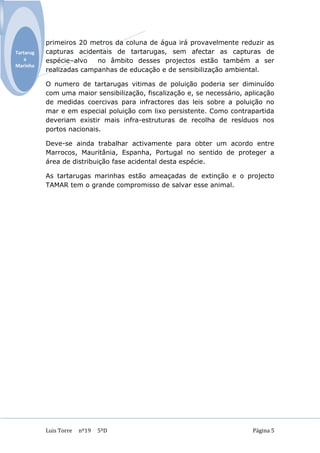 primeiros 20 metros da coluna de água irá provavelmente reduzir as
Tartarug   capturas acidentais de tartarugas, sem afectar as capturas de
    a      espécie–alvo   no âmbito desses projectos estão também a ser
Marinha
           realizadas campanhas de educação e de sensibilização ambiental.

           O numero de tartarugas vitimas de poluição poderia ser diminuído
           com uma maior sensibilização, fiscalização e, se necessário, aplicação
           de medidas coercivas para infractores das leis sobre a poluição no
           mar e em especial poluição com lixo persistente. Como contrapartida
           deveriam existir mais infra-estruturas de recolha de resíduos nos
           portos nacionais.

           Deve-se ainda trabalhar activamente para obter um acordo entre
           Marrocos, Mauritânia, Espanha, Portugal no sentido de proteger a
           área de distribuição fase acidental desta espécie.

           As tartarugas marinhas estão ameaçadas de extinção e o projecto
           TAMAR tem o grande compromisso de salvar esse animal.




           Luis Torre   nº19   5ºD                                        Página 5
 