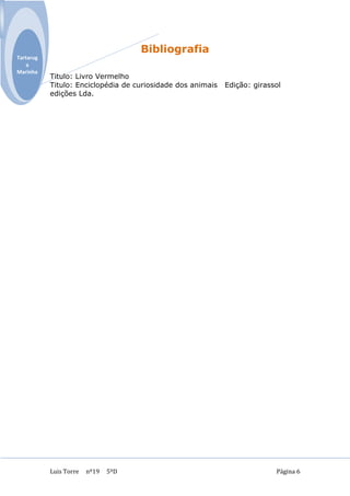 Bibliografia
Tartarug
    a
Marinha
           Titulo: Livro Vermelho
           Titulo: Enciclopédia de curiosidade dos animais   Edição: girassol
           edições Lda.




           Luis Torre   nº19   5ºD                                         Página 6
 