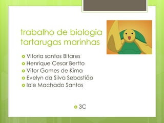 trabalho de biologia
tartarugas marinhas
 Vitoria santos Bitares
 Henrique Cesar Bertto
 Vitor Gomes de Kima
 Evelyn da Silva Sebastião
 Iale Machado Santos
 3C
 
