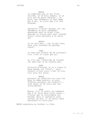 [SUITE]                                            10.


                    MARIE
          je comprends pas ce qui m’est
          arrivée, je ne bois jamais, je ne
          suis pas du genre fêtarde... et
          puis, ces vêtements ne sont même
          pas à moi. je crois que j’ai été
          droguée.
                    JEAN
          quelqu’un t’aurait drogué, mit ces
          vêtements et puis lâchement
          abandonné dans ce bled? c’est
          absurde tu trouve pas? quel intérêt
          aurait cette personne à te faire
          ça?
                    MARIE
          je ne sais pas... est ce que vous,
          vous vous souvenez de quelque
          chose?
                    JEAN
          tu veux pas arrêter de me vouvoyer?
          j’ai l’air si vieux que ça?
                    MARIE
          je n’ai pas l’habitude de tutoyer
          les gens que je ne connais pas.

                    JEAN
          d’accord d’accord, si tu y tiens tu
          peux garder ton "vous"... pour
          revenir à hier soir, c’est le trou
          noir pour moi aussi.

                    MARIE
          pourquoi se réveille-t-on tous les
          deux au même endroit, et puis
          d’abord, pourquoi cet endroit?...
          vous savez je ne crois pas aux
          coïncidences.
                    JEAN
          Marie, s’il te plaît, ne commence
          pas à te faire peur toute seule...
          j’avoue que la coïncidence est
          énorme, mais si quelqu’un nous
          voulait du mal, il se serait déjà
          manifesté tu crois pas?
MARIE acquiesce en hochant la tête.



                                                [.../...]
 
