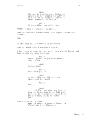 [SUITE]                                                11.


                    JEAN
          dès que la tempête sera finie, on
          prendra le 1er train pour quitter
          ce trou, et on oubliera très vite
          cette histoire, tu verras.

                    MARIE
          je dois aller aux toilettes.
MARIE se lève et traverse la pièce.

JEAN se retourne discrètement, son regard scrute ses
courbes.
CUT.


17 INT-NUIT SALLE A MANGER DE L’AUBERGE
JEAN et MARIE sont à nouveau à table.
A les voir, on peut deviner un silence plutôt lourd, qui
dure depuis quelques minutes.

                    MARIE
          sinon, qu’est ce que vous faites
          dans la vie?
                    JEAN
          journaliste.
                    MARIE
          cela vous plaît?
                    JEAN
          on peut dire ça. (il sort une
          cigarette) tu fumes?
                    MARIE
          non.

                    JEAN
               (il l’allume avec une bougie)
          hum, si je résume, tu ne fais pas
          la fête, je suppose que tu ne bois
          pas non plus, et tu ne fumes
          pas?...
JEAN expire de la fumée.
          waw, tu sais, tu devrais fumer, ça
          t’aiderais à te détendre.



                                                   [.../...]
 
