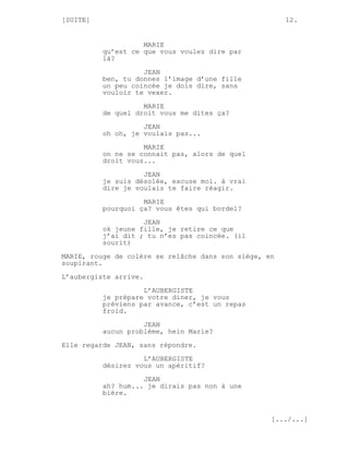 [SUITE]                                                12.


                    MARIE
          qu’est ce que vous voulez dire par
          là?
                    JEAN
          ben, tu donnes l’image d’une fille
          un peu coincée je dois dire, sans
          vouloir te vexer.
                    MARIE
          de quel droit vous me dites ça?

                    JEAN
          oh oh, je voulais pas...
                    MARIE
          on ne se connait pas, alors de quel
          droit vous...
                    JEAN
          je suis désolée, excuse moi. à vrai
          dire je voulais te faire réagir.

                    MARIE
          pourquoi ça? vous êtes qui bordel?
                    JEAN
          ok jeune fille, je retire ce que
          j’ai dit ; tu n’es pas coincée. (il
          sourit)
MARIE, rouge de colère se relâche dans son siège, en
soupirant.

L’aubergiste arrive.
                    L’AUBERGISTE
          je prépare votre diner, je vous
          préviens par avance, c’est un repas
          froid.

                    JEAN
          aucun problème, hein Marie?
Elle regarde JEAN, sans répondre.

                    L’AUBERGISTE
          désirez vous un apéritif?
                    JEAN
          ah? hum... je dirais pas non à une
          bière.


                                                   [.../...]
 