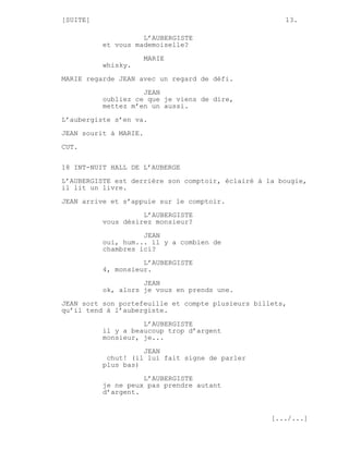 [SUITE]                                               13.

                    L’AUBERGISTE
          et vous mademoiselle?

                       MARIE
          whisky.
MARIE regarde JEAN avec un regard de défi.
                    JEAN
          oubliez ce que je viens de dire,
          mettez m’en un aussi.
L’aubergiste s’en va.
JEAN sourit à MARIE.

CUT.

18 INT-NUIT HALL DE L’AUBERGE

L’AUBERGISTE est derrière son comptoir, éclairé à la bougie,
il lit un livre.
JEAN arrive et s’appuie sur le comptoir.
                    L’AUBERGISTE
          vous désirez monsieur?
                    JEAN
          oui, hum... il y a combien de
          chambres ici?

                    L’AUBERGISTE
          4, monsieur.
                    JEAN
          ok, alors je vous en prends une.

JEAN sort son portefeuille et compte plusieurs billets,
qu’il tend à l’aubergiste.
                    L’AUBERGISTE
          il y a beaucoup trop d’argent
          monsieur, je...
                    JEAN
           chut! (il lui fait signe de parler
          plus bas)

                    L’AUBERGISTE
          je ne peux pas prendre autant
          d’argent.


                                                   [.../...]
 