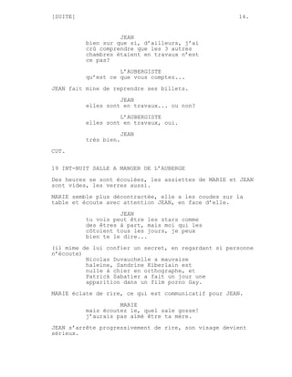 [SUITE]                                               14.


                    JEAN
          bien sur que si, d’ailleurs, j’ai
          crû comprendre que les 3 autres
          chambres étaient en travaux n’est
          ce pas?

                    L’AUBERGISTE
          qu’est ce que vous comptez...
JEAN fait mine de reprendre ses billets.

                    JEAN
          elles sont en travaux... ou non?
                    L’AUBERGISTE
          elles sont en travaux, oui.

                       JEAN
          très bien.
CUT.


19 INT-NUIT SALLE A MANGER DE L’AUBERGE
Des heures se sont écoulées, les assiettes de MARIE et JEAN
sont vides, les verres aussi.
MARIE semble plus décontractée, elle a les coudes sur la
table et écoute avec attention JEAN, en face d’elle.
                    JEAN
          tu vois peut être les stars comme
          des êtres à part, mais moi qui les
          côtoient tous les jours, je peux
          bien te le dire...
(il mime de lui confier un secret, en regardant si personne
n’écoute)
          Nicolas Duvauchelle a mauvaise
          haleine, Sandrine Kiberlain est
          nulle à chier en orthographe, et
          Patrick Sabatier a fait un jour une
          apparition dans un film porno Gay.
MARIE éclate de rire, ce qui est communicatif pour JEAN.

                    MARIE
          mais écoutez le, quel sale gosse!
          j’aurais pas aimé être ta mère.
JEAN s’arrête progressivement de rire, son visage devient
sérieux.
 