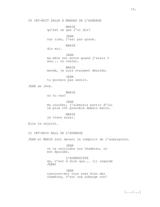 15.


20 INT-NUIT SALLE A MANGER DE L’AUBERGE
                    MARIE
          qu’est ce que j’ai dis?
                    JEAN
          non rien, c’est pas grave.
                       MARIE
          dis moi.

                    JEAN
          ma mère est morte quand j’avais 3
          ans... un cancer.
                    MARIE
          merde, je suis vraiment désolée.

                    JEAN
          tu pouvais pas savoir.
JEAN se lève.

                       MARIE
          où tu vas?
                    JEAN
          me coucher, j’aimerais partir d’ici
          le plus tôt possible demain matin.

                    MARIE
          je viens aussi.
Elle le rejoint.


21 INT-NUIT HALL DE L’AUBERGE
JEAN et MARIE sont devant le comptoir de l’aubergiste.
                    JEAN
          on va rejoindre nos chambres, on
          est épuisés.
                    L’AUBERGISTE
          ah, c’est à dire que... (il regarde
          JEAN)
                    JEAN
          rassurez-moi vous avez bien des
          chambres, c’est une auberge non?



                                                   [.../...]
 