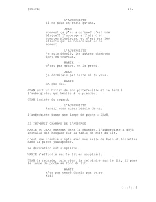 [SUITE]                                                16.


                    L’AUBERGISTE
          il ne nous en reste qu’une.
                    JEAN
          comment ça y’en a qu’une? c’est une
          blague?! l’auberge a l’air d’en
          compter plusieurs, et c’est pas les
          clients qui se bousculent en ce
          moment.
                    L’AUBERGISTE
          je suis désolé, les autres chambres
          sont en travaux.
                    MARIE
          c’est pas grave, on la prend.

                    JEAN
          je dormirais par terre si tu veux.
                    MARIE
          oh que oui.

JEAN sort un billet de son portefeuille et le tend à
l’aubergiste, qui hésite à le prendre.
JEAN insiste du regard.
                    L’AUBERGISTE
          tenez, vous aurez besoin de ça.
l’aubergiste donne une lampe de poche à JEAN.

22 INT-NUIT CHAMBRE DE L’AUBERGE

MARIE et JEAN entrent dans la chambre, l’aubergiste a déjà
installé des bougies sur la table de nuit du lit.
c’est une chambre simple avec une salle de bain et toilettes
dans la pièce juxtaposée.
La décoration est simpliste.
MARIE s’effondre sur le lit en soupirant.

JEAN la regarde, puis vient la rejoindre sur le lit, il pose
la lampe de poche au fond du lit.
                    MARIE
          t’es pas censé dormir par terre
          toi?


                                                   [.../...]
 