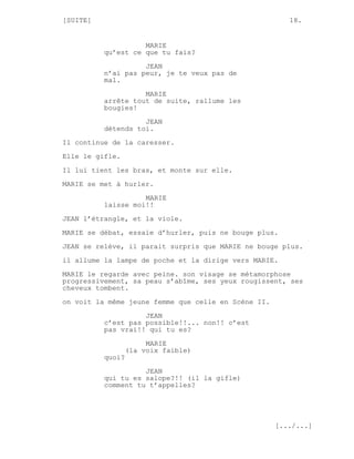 [SUITE]                                                 18.


                    MARIE
          qu’est ce que tu fais?
                    JEAN
          n’ai pas peur, je te veux pas de
          mal.

                    MARIE
          arrête tout de suite, rallume les
          bougies!

                    JEAN
          détends toi.
Il continue de la caresser.
Elle le gifle.

Il lui tient les bras, et monte sur elle.
MARIE se met à hurler.
                    MARIE
          laisse moi!!
JEAN l’étrangle, et la viole.
MARIE se débat, essaie d’hurler, puis ne bouge plus.

JEAN se relève, il parait surpris que MARIE ne bouge plus.
il allume la lampe de poche et la dirige vers MARIE.
MARIE le regarde avec peine. son visage se métamorphose
progressivement, sa peau s’abîme, ses yeux rougissent, ses
cheveux tombent.
on voit la même jeune femme que celle en Scène II.
                    JEAN
          c’est pas possible!!... non!! c’est
          pas vrai!! qui tu es?
                       MARIE
                  (la voix faible)
          quoi?

                    JEAN
          qui tu es salope?!! (il la gifle)
          comment tu t’appelles?




                                                     [.../...]
 