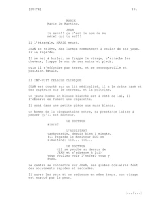 [SUITE]                                                  19.


                    MARIE
          Marie De Martino.
                    JEAN
          tu mens!! ça c’est le nom de ma
          mère! qui tu es?!!

il l’étrangle, MARIE meurt.
JEAN se relève, des larmes commencent à couler de ses yeux.
il la regarde.

Il se met à hurler, se frappe le visage, s’arrache les
cheveux, frappe le mur de ses mains et pieds.
puis il s’effondre par terre, et se recroqueville en
position fœtale.


23 INT-NUIT CELLULE CLINIQUE
JEAN est couché sur un lit médicalisé, il a le crâne rasé et
des capteurs sur le cerveau, et la poitrine.

un jeune homme en blouse blanche est à côté de lui, il
l’observe en fumant une cigarette.
Il sont dans une petite pièce aux murs blancs.

un homme de la cinquantaine entre, sa prestance laisse à
penser qu’il est docteur.
                    LE DOCTEUR
          alors?

                    L’ASSISTANT
          tachycardie, depuis bien 1 minute.
          (il regarde le moniteur ECG en
          simultané) 110... 116...
                     LE DOCTEUR
                (il se penche au dessus de
                JEAN et s’adresse à lui)
          vous vouliez voir l’enfer? vous y
          êtes.

La caméra se concentre sur JEAN, ses globes oculaires font
des mouvements rapides et saccadés.
Il ouvre les yeux et se redresse en même temps. son visage
est marqué par la peur.



                                                   [.../...]
 