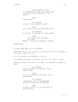 [SUITE]                                               21.


                    L’ASSISTANT [suite]
          si l’expérience que vous avez subi
          a affecté votre mémoire à long
          terme.
                    JEAN
          expérience?

                    LE DOCTEUR
          alors, votre premier chien?
                    JEAN
          j’ai jamais eu d’animaux chez moi.

                    LE DOCTEUR
          d’accord. le prénom de votre mère?
                    JEAN
               (il reste muet quelques
               secondes)
          MARIE... ma mère s’appelait MARIE.
FONDU NOIR.

24 EXT-JOUR PARC DE LA CLINIQUE

JEAN est assis sur un banc, du personnel de la clinique va
et vient à côté de lui.
Il a à nouveau ses vêtements civils.

Le DOCTEUR s’assied à côté de lui, et lui tend un café.
JEAN le refuse en hochant la tête. Le DOCTEUR le garde en
main.
                    LE DOCTEUR
          aucun souvenir concernant cette
          expérience?
                    JEAN
          non, et j’attends toujours qu’on
          m’explique.
                    LE DOCTEUR
          connaissez vous la mythologie
          grecque, monsieur De MARTINO?

                    JEAN
          un peu, enfin, je ne suis pas un
          spécialiste.


                                                   [.../...]
 