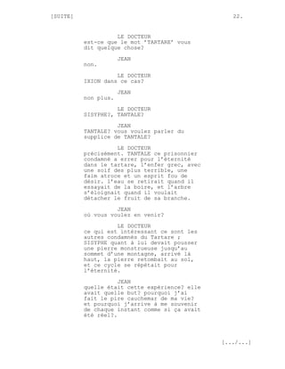 [SUITE]                                            22.


                    LE DOCTEUR
          est-ce que le mot ’TARTARE’ vous
          dit quelque chose?
                      JEAN
          non.
                    LE DOCTEUR
          IXION dans ce cas?
                      JEAN
          non plus.
                    LE DOCTEUR
          SISYPHE?, TANTALE?
                    JEAN
          TANTALE? vous voulez parler du
          supplice de TANTALE?
                    LE DOCTEUR
          précisément. TANTALE ce prisonnier
          condamné a errer pour l’éternité
          dans le tartare, l’enfer grec, avec
          une soif des plus terrible, une
          faim atroce et un esprit fou de
          désir. l’eau se retirait quand il
          essayait de la boire, et l’arbre
          s’éloignait quand il voulait
          détacher le fruit de sa branche.
                    JEAN
          où vous voulez en venir?

                    LE DOCTEUR
          ce qui est intéressant ce sont les
          autres condamnés du Tartare ;
          SISYPHE quant à lui devait pousser
          une pierre monstrueuse jusqu’au
          sommet d’une montagne, arrivé là
          haut, la pierre retombait au sol,
          et ce cycle se répétait pour
          l’éternité.
                     JEAN
          quelle était cette expérience? elle
          avait quelle but? pourquoi j’ai
          fait le pire cauchemar de ma vie?
          et pourquoi j’arrive à me souvenir
          de chaque instant comme si ça avait
          été réel?.



                                                [.../...]
 