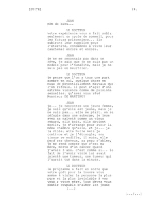 [SUITE]                                            24.


                    JEAN
          nom de dieu...
                    LE DOCTEUR
          votre expérience vous a fait subir
          seulement un cycle de sommeil, pour
          les futurs prisonniers... ils
          subiront leur supplice pour
          l’éternité, condamnés à vivre leur
          cauchemar encore et encore.

                    JEAN
          je ne me reconnais pas dans ce
          rêve, je sais que je ne suis pas un
          modèle pour l’humanité, mais je ne
          suis pas un meurtrier.

                    LE DOCTEUR
          je pense que l’on a tous une part
          sombre en soi, quelque chose en
          nous de potentiellement mauvais que
          l’on refoule. il peut s’agir d’une
          extrême violence comme de pulsions
          sexuelles. qu’avez vous rêvé
          Monsieur DE MARTINO?
                    JEAN
          je... je rencontre une jeune femme,
          je sais qu’elle est jeune, mais je
          ne sais pas... elle me plait. on se
          réfugie dans une auberge, je joue
          avec sa naïveté comme un vieux
          renard, elle boit, elle devient
          docile, je m’arrange pour avoir la
          même chambre qu’elle, et je... je
          la viole, elle hurle mais je
          continue et je l’étrangle, son
          visage se modifie, il mute, elle
          perd ses cheveux, sa peau s’abîme,
          je me rend compte que c’est ma
          mère, morte d’un cancer quand
          j’avais 3 ans. c’est comme si... le
          fait de l’avoir violé lui avait
          injecté une tumeur, une tumeur qui
          l’aurait tué dans la minute.

                    LE DOCTEUR
          le programme a fait en sorte que
          votre goût pour la luxure vous
          amène à violer la personne la plus
          pure et la plus inviolable à vos
          yeux ; votre mère. Vous devez vous
          sentir coupable d’aimer les jeune
                    [...]
                                                [.../...]
 