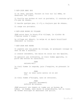 2.


5 EXT-JOUR ABRI BUS
Il se lève, paniqué, faisant un tour sur lui même, en
observant les lieux.
Il fouille ses poches et sort un portable, il constate qu’il
n’a pas de réseau.
Il marche quelque pas, il n’y a toujours pas de réseau.
Il range son portable.


6 EXT-JOUR BOURG DU VILLAGE
JEAN entre dans le bourg d’un village, le clocher de
l’église sonne 3 coups.

Le village est désert, la neige et un épais brouillard
réduisent la vision.

7 EXT-JOUR RUE PAVEE

Il arpente une rue pavée du village, en grimaçant lorsque le
vent se met à souffler.
il avance lentement, les mains en croix sur ses épaules.

On aperçoit une silhouette, un vieil homme approche, il
porte des bottes en caoutchouc.
                    JEAN
          excusez-moi!

le vieil homme le regarde, puis l’esquive, en pressant le
pas.
                    JEAN
          hey! je veux juste savoir où on est
          ici.

le vieil homme s’éloigne, sans se retourner.
                    JEAN
               (parlant doucement)
          enfoiré de bouseux.

JEAN poursuit son chemin et tombe sur un bureau de
tabac, un homme, sans doute le propriétaire, est en train
de fermer boutique en abaissant une grille.



                                                   [.../...]
 